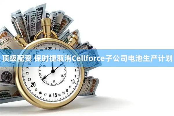 顶级配资 保时捷取消Cellforce子公司电池生产计划