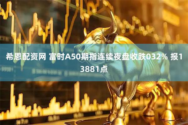 希恩配资网 富时A50期指连续夜盘收跌032% 报13881点