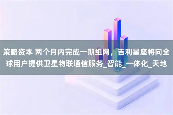策略资本 两个月内完成一期组网，吉利星座将向全球用户提供卫星物联通信服务_智能_一体化_天地
