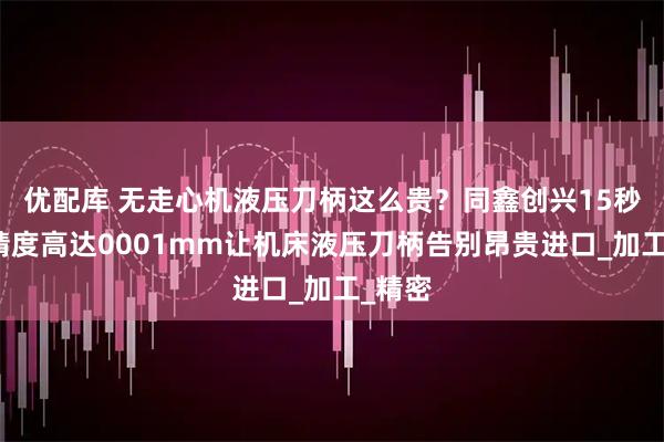 优配库 无走心机液压刀柄这么贵？同鑫创兴15秒换刀精度高达0001mm让机床液压刀柄告别昂贵进口_加工_精密