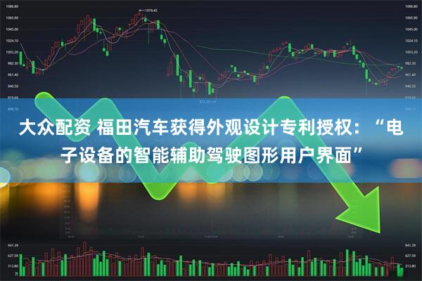 大众配资 福田汽车获得外观设计专利授权：“电子设备的智能辅助驾驶图形用户界面”