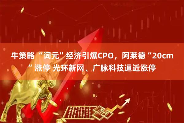 牛策略 “词元”经济引爆CPO，阿莱德“20cm”涨停 光环新网、广脉科技逼近涨停