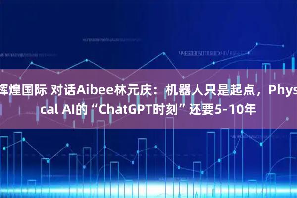 辉煌国际 对话Aibee林元庆：机器人只是起点，Physical AI的“ChatGPT时刻”还要5-10年
