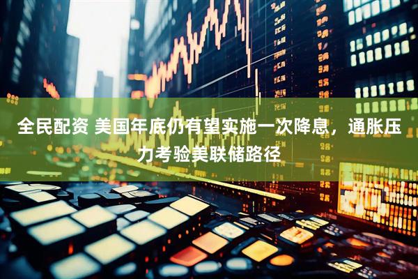 全民配资 美国年底仍有望实施一次降息，通胀压力考验美联储路径
