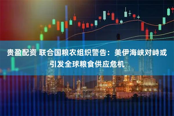 贵盈配资 联合国粮农组织警告：美伊海峡对峙或引发全球粮食供应危机