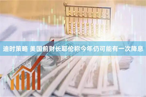 迪时策略 美国前财长耶伦称今年仍可能有一次降息