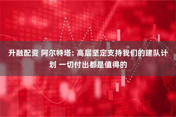 升融配资 阿尔特塔: 高层坚定支持我们的建队计划 一切付出都是值得的