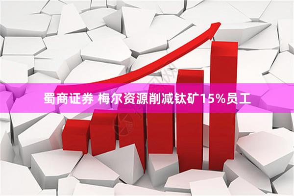 蜀商证券 梅尔资源削减钛矿15%员工
