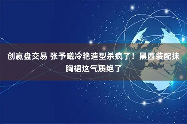 创赢盘交易 张予曦冷艳造型杀疯了！黑西装配抹胸裙这气质绝了