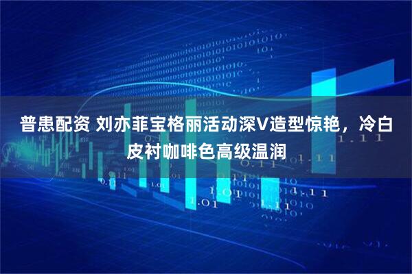 普患配资 刘亦菲宝格丽活动深V造型惊艳，冷白皮衬咖啡色高级温润