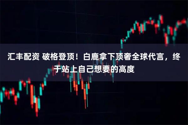 汇丰配资 破格登顶！白鹿拿下顶奢全球代言，终于站上自己想要的高度
