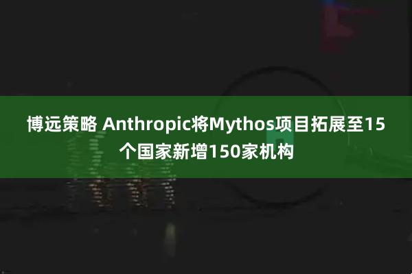 博远策略 Anthropic将Mythos项目拓展至15个国家新增150家机构