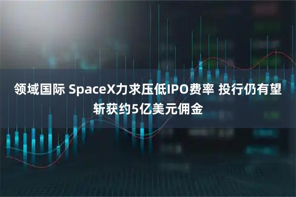 领域国际 SpaceX力求压低IPO费率 投行仍有望斩获约5亿美元佣金