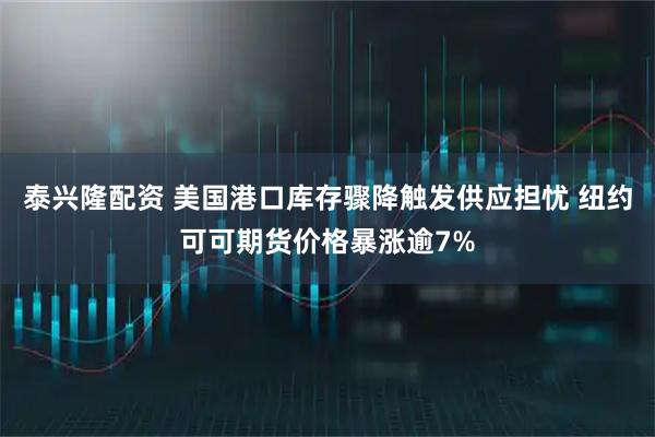 泰兴隆配资 美国港口库存骤降触发供应担忧 纽约可可期货价格暴涨逾7%