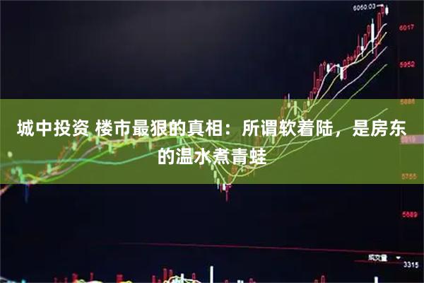 城中投资 楼市最狠的真相：所谓软着陆，是房东的温水煮青蛙