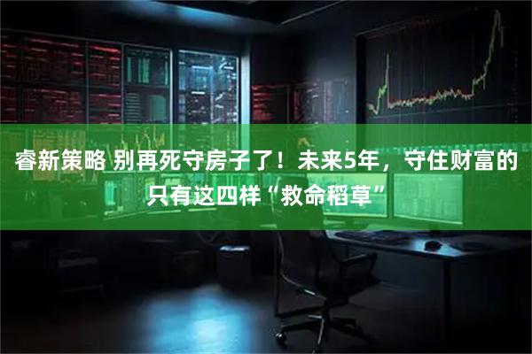 睿新策略 别再死守房子了！未来5年，守住财富的只有这四样“救命稻草”