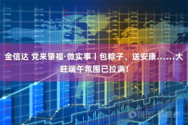 金信达 党来肇福·微实事丨包粽子、送安康……大旺端午氛围已拉满！